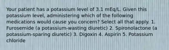 Your patient has a potassium level of 3.1 mEq/L. Given this potassium level, administering which of the following medications would cause you concern? Select all that apply. 1. Furosemide (a potassium-wasting diuretic) 2. Spironolactone (a potassium-sparing diuretic) 3. Digoxin 4. Aspirin 5. Potassium chloride