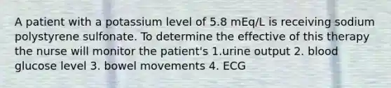 A patient with a potassium level of 5.8 mEq/L is receiving sodium polystyrene sulfonate. To determine the effective of this therapy the nurse will monitor the patient's 1.urine output 2. blood glucose level 3. bowel movements 4. ECG