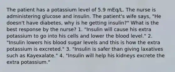 The patient has a potassium level of 5.9 mEq/L. The nurse is administering glucose and insulin. The patient's wife says, "He doesn't have diabetes, why is he getting insulin?" What is the best response by the nurse? 1. "Insulin will cause his extra potassium to go into his cells and lower the blood level." 2. "Insulin lowers his blood sugar levels and this is how the extra potassium is excreted." 3. "Insulin is safer than giving laxatives such as Kayexalate." 4. "Insulin will help his kidneys excrete the extra potassium."