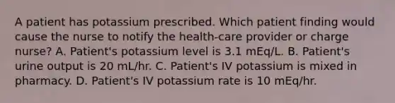 A patient has potassium prescribed. Which patient finding would cause the nurse to notify the health-care provider or charge nurse? A. Patient's potassium level is 3.1 mEq/L. B. Patient's urine output is 20 mL/hr. C. Patient's IV potassium is mixed in pharmacy. D. Patient's IV potassium rate is 10 mEq/hr.