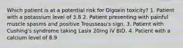 Which patient is at a potential risk for Digoxin toxicity? 1. Patient with a potassium level of 3.8 2. Patient presenting with painful muscle spasms and positive Trousseau's sign. 3. Patient with Cushing's syndrome taking Lasix 20mg IV BID. 4. Patient with a calcium level of 8.9