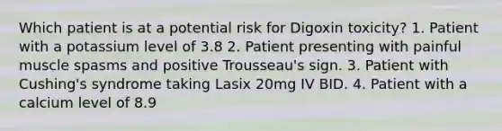 Which patient is at a potential risk for Digoxin toxicity? 1. Patient with a potassium level of 3.8 2. Patient presenting with painful muscle spasms and positive Trousseau's sign. 3. Patient with Cushing's syndrome taking Lasix 20mg IV BID. 4. Patient with a calcium level of 8.9