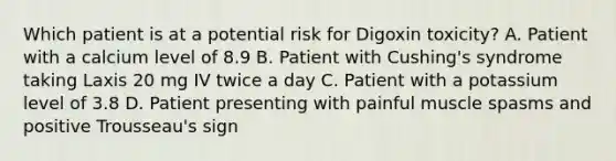 Which patient is at a potential risk for Digoxin toxicity? A. Patient with a calcium level of 8.9 B. Patient with Cushing's syndrome taking Laxis 20 mg IV twice a day C. Patient with a potassium level of 3.8 D. Patient presenting with painful muscle spasms and positive Trousseau's sign