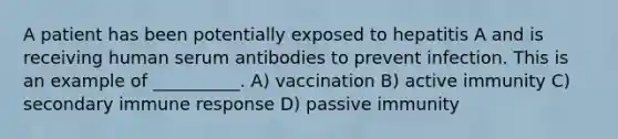 A patient has been potentially exposed to hepatitis A and is receiving human serum antibodies to prevent infection. This is an example of __________. A) vaccination B) active immunity C) secondary immune response D) passive immunity