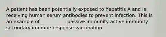 A patient has been potentially exposed to hepatitis A and is receiving human serum antibodies to prevent infection. This is an example of __________. passive immunity active immunity secondary immune response vaccination