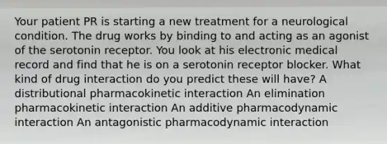 Your patient PR is starting a new treatment for a neurological condition. The drug works by binding to and acting as an agonist of the serotonin receptor. You look at his electronic medical record and find that he is on a serotonin receptor blocker. What kind of drug interaction do you predict these will have? A distributional pharmacokinetic interaction An elimination pharmacokinetic interaction An additive pharmacodynamic interaction An antagonistic pharmacodynamic interaction