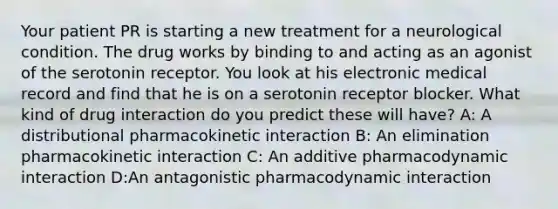 Your patient PR is starting a new treatment for a neurological condition. The drug works by binding to and acting as an agonist of the serotonin receptor. You look at his electronic medical record and find that he is on a serotonin receptor blocker. What kind of drug interaction do you predict these will have? A: A distributional pharmacokinetic interaction B: An elimination pharmacokinetic interaction C: An additive pharmacodynamic interaction D:An antagonistic pharmacodynamic interaction