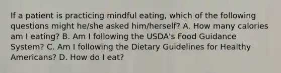 If a patient is practicing mindful eating, which of the following questions might he/she asked him/herself? A. How many calories am I eating? B. Am I following the USDA's Food Guidance System? C. Am I following the Dietary Guidelines for Healthy Americans? D. How do I eat?