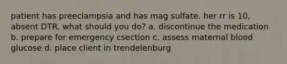 patient has preeclampsia and has mag sulfate. her rr is 10, absent DTR. what should you do? a. discontinue the medication b. prepare for emergency csection c. assess maternal blood glucose d. place client in trendelenburg