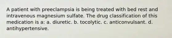 A patient with preeclampsia is being treated with bed rest and intravenous magnesium sulfate. The drug classification of this medication is a: a. diuretic. b. tocolytic. c. anticonvulsant. d. antihypertensive.