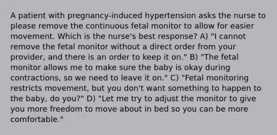 A patient with pregnancy-induced hypertension asks the nurse to please remove the continuous fetal monitor to allow for easier movement. Which is the nurse's best response? A) "I cannot remove the fetal monitor without a direct order from your provider, and there is an order to keep it on." B) "The fetal monitor allows me to make sure the baby is okay during contractions, so we need to leave it on." C) "Fetal monitoring restricts movement, but you don't want something to happen to the baby, do you?" D) "Let me try to adjust the monitor to give you more freedom to move about in bed so you can be more comfortable."