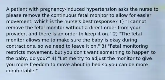 A patient with pregnancy-induced hypertension asks the nurse to please remove the continuous fetal monitor to allow for easier movement. Which is the nurse's best response? 1) "I cannot remove the fetal monitor without a direct order from your provider, and there is an order to keep it on." 2) "The fetal monitor allows me to make sure the baby is okay during contractions, so we need to leave it on." 3) "Fetal monitoring restricts movement, but you don't want something to happen to the baby, do you?" 4) "Let me try to adjust the monitor to give you more freedom to move about in bed so you can be more comfortable."