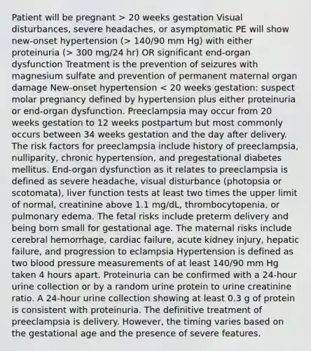 Patient will be pregnant > 20 weeks gestation Visual disturbances, severe headaches, or asymptomatic PE will show new-onset hypertension (> 140/90 mm Hg) with either proteinuria (> 300 mg/24 hr) OR significant end-organ dysfunction Treatment is the prevention of seizures with magnesium sulfate and prevention of permanent maternal organ damage New-onset hypertension < 20 weeks gestation: suspect molar pregnancy defined by hypertension plus either proteinuria or end-organ dysfunction. Preeclampsia may occur from 20 weeks gestation to 12 weeks postpartum but most commonly occurs between 34 weeks gestation and the day after delivery. The risk factors for preeclampsia include history of preeclampsia, nulliparity, chronic hypertension, and pregestational diabetes mellitus. End-organ dysfunction as it relates to preeclampsia is defined as severe headache, visual disturbance (photopsia or scotomata), liver function tests at least two times the upper limit of normal, creatinine above 1.1 mg/dL, thrombocytopenia, or pulmonary edema. The fetal risks include preterm delivery and being born small for gestational age. The maternal risks include cerebral hemorrhage, cardiac failure, acute kidney injury, hepatic failure, and progression to eclampsia Hypertension is defined as two <a href='https://www.questionai.com/knowledge/kD0HacyPBr-blood-pressure' class='anchor-knowledge'>blood pressure</a> measurements of at least 140/90 mm Hg taken 4 hours apart. Proteinuria can be confirmed with a 24-hour urine collection or by a random urine protein to urine creatinine ratio. A 24-hour urine collection showing at least 0.3 g of protein is consistent with proteinuria. The definitive treatment of preeclampsia is delivery. However, the timing varies based on the gestational age and the presence of severe features.