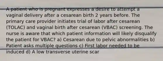 A patient who is pregnant expresses a desire to attempt a vaginal delivery after a cesarean birth 2 years before. The primary care provider initiates trial of labor after cesarean (TOLAC) and vaginal birth after cesarean (VBAC) screening. The nurse is aware that which patient information will likely disqualify the patient for VBAC? a) Cesarean due to pelvic abnormalities b) Patient asks multiple questions c) First labor needed to be induced d) A low transverse uterine scar