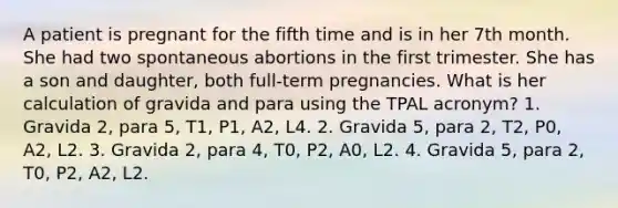 A patient is pregnant for the fifth time and is in her 7th month. She had two spontaneous abortions in the first trimester. She has a son and daughter, both full-term pregnancies. What is her calculation of gravida and para using the TPAL acronym? 1. Gravida 2, para 5, T1, P1, A2, L4. 2. Gravida 5, para 2, T2, P0, A2, L2. 3. Gravida 2, para 4, T0, P2, A0, L2. 4. Gravida 5, para 2, T0, P2, A2, L2.