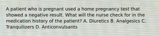 A patient who is pregnant used a home pregnancy test that showed a negative result. What will the nurse check for in the medication history of the patient? A. Diuretics B. Analgesics C. Tranquilizers D. Anticonvulsants