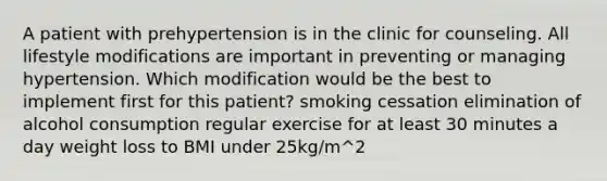 A patient with prehypertension is in the clinic for counseling. All lifestyle modifications are important in preventing or managing hypertension. Which modification would be the best to implement first for this patient? smoking cessation elimination of alcohol consumption regular exercise for at least 30 minutes a day weight loss to BMI under 25kg/m^2