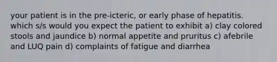 your patient is in the pre-icteric, or early phase of hepatitis. which s/s would you expect the patient to exhibit a) clay colored stools and jaundice b) normal appetite and pruritus c) afebrile and LUQ pain d) complaints of fatigue and diarrhea