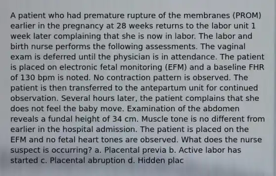 A patient who had premature rupture of the membranes (PROM) earlier in the pregnancy at 28 weeks returns to the labor unit 1 week later complaining that she is now in labor. The labor and birth nurse performs the following assessments. The vaginal exam is deferred until the physician is in attendance. The patient is placed on electronic fetal monitoring (EFM) and a baseline FHR of 130 bpm is noted. No contraction pattern is observed. The patient is then transferred to the antepartum unit for continued observation. Several hours later, the patient complains that she does not feel the baby move. Examination of the abdomen reveals a fundal height of 34 cm. Muscle tone is no different from earlier in the hospital admission. The patient is placed on the EFM and no fetal heart tones are observed. What does the nurse suspect is occurring? a. Placental previa b. Active labor has started c. Placental abruption d. Hidden plac