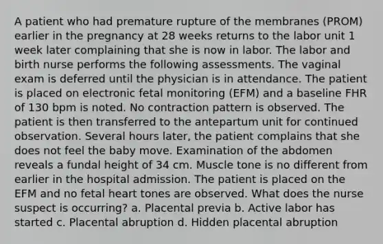 A patient who had premature rupture of the membranes (PROM) earlier in the pregnancy at 28 weeks returns to the labor unit 1 week later complaining that she is now in labor. The labor and birth nurse performs the following assessments. The vaginal exam is deferred until the physician is in attendance. The patient is placed on electronic fetal monitoring (EFM) and a baseline FHR of 130 bpm is noted. No contraction pattern is observed. The patient is then transferred to the antepartum unit for continued observation. Several hours later, the patient complains that she does not feel the baby move. Examination of the abdomen reveals a fundal height of 34 cm. Muscle tone is no different from earlier in the hospital admission. The patient is placed on the EFM and no fetal heart tones are observed. What does the nurse suspect is occurring? a. Placental previa b. Active labor has started c. Placental abruption d. Hidden placental abruption