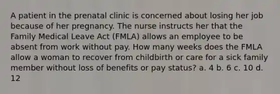 A patient in the prenatal clinic is concerned about losing her job because of her pregnancy. The nurse instructs her that the Family Medical Leave Act (FMLA) allows an employee to be absent from work without pay. How many weeks does the FMLA allow a woman to recover from childbirth or care for a sick family member without loss of benefits or pay status? a. 4 b. 6 c. 10 d. 12