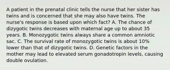 A patient in the prenatal clinic tells the nurse that her sister has twins and is concerned that she may also have twins. The nurse's response is based upon which fact? A. The chance of dizygotic twins decreases with maternal age up to about 35 years. B. Monozygotic twins always share a common amniotic sac. C. The survival rate of monozygotic twins is about 10% lower than that of dizygotic twins. D. Genetic factors in the mother may lead to elevated serum gonadotropin levels, causing double ovulation.