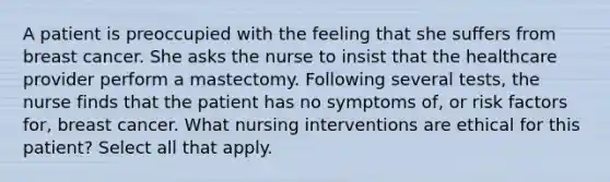 A patient is preoccupied with the feeling that she suffers from breast cancer. She asks the nurse to insist that the healthcare provider perform a mastectomy. Following several tests, the nurse finds that the patient has no symptoms of, or risk factors for, breast cancer. What nursing interventions are ethical for this patient? Select all that apply.