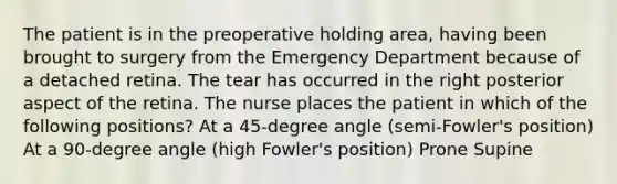 The patient is in the preoperative holding area, having been brought to surgery from the Emergency Department because of a detached retina. The tear has occurred in the right posterior aspect of the retina. The nurse places the patient in which of the following positions? At a 45-degree angle (semi-Fowler's position) At a 90-degree angle (high Fowler's position) Prone Supine