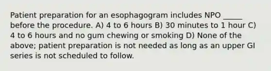 Patient preparation for an esophagogram includes NPO _____ before the procedure. A) 4 to 6 hours B) 30 minutes to 1 hour C) 4 to 6 hours and no gum chewing or smoking D) None of the above; patient preparation is not needed as long as an upper GI series is not scheduled to follow.