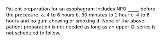 Patient preparation for an esophagram includes NPO _____ before the procedure. a. 4 to 6 hours b. 30 minutes to 1 hour c. 4 to 6 hours and no gum chewing or smoking d. None of the above; patient preparation is not needed as long as an upper GI series is not scheduled to follow.