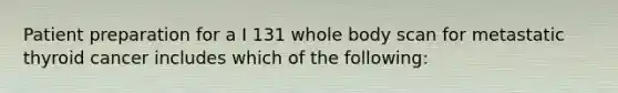 Patient preparation for a I 131 whole body scan for metastatic thyroid cancer includes which of the following: