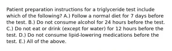 Patient preparation instructions for a triglyceride test include which of the following? A.) Follow a normal diet for 7 days before the test. B.) Do not consume alcohol for 24 hours before the test. C.) Do not eat or drink (except for water) for 12 hours before the test. D.) Do not consume lipid-lowering medications before the test. E.) All of the above.