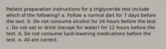 Patient preparation instructions for a triglyceride test include which of the following? a. Follow a normal diet for 7 days before the test. b. Do not consume alcohol for 24 hours before the test. c. Do not eat or drink (except for water) for 12 hours before the test. d. Do not consume lipid-lowering medications before the test. e. All are correct.