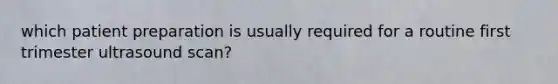 which patient preparation is usually required for a routine first trimester ultrasound scan?