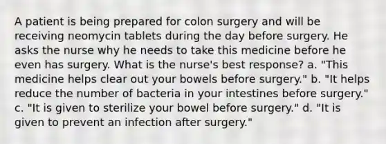 A patient is being prepared for colon surgery and will be receiving neomycin tablets during the day before surgery. He asks the nurse why he needs to take this medicine before he even has surgery. What is the nurse's best response? a. "This medicine helps clear out your bowels before surgery." b. "It helps reduce the number of bacteria in your intestines before surgery." c. "It is given to sterilize your bowel before surgery." d. "It is given to prevent an infection after surgery."