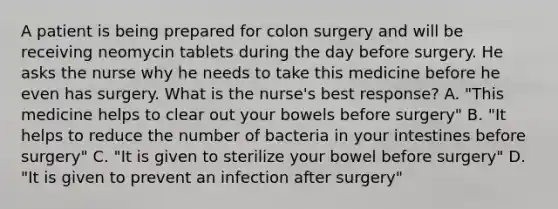 A patient is being prepared for colon surgery and will be receiving neomycin tablets during the day before surgery. He asks the nurse why he needs to take this medicine before he even has surgery. What is the nurse's best response? A. "This medicine helps to clear out your bowels before surgery" B. "It helps to reduce the number of bacteria in your intestines before surgery" C. "It is given to sterilize your bowel before surgery" D. "It is given to prevent an infection after surgery"