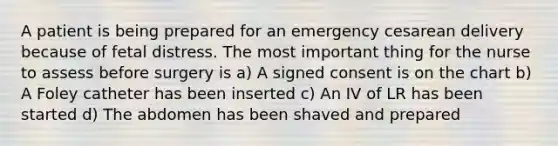 A patient is being prepared for an emergency cesarean delivery because of fetal distress. The most important thing for the nurse to assess before surgery is a) A signed consent is on the chart b) A Foley catheter has been inserted c) An IV of LR has been started d) The abdomen has been shaved and prepared