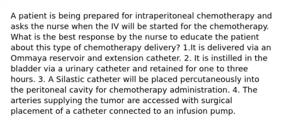 A patient is being prepared for intraperitoneal chemotherapy and asks the nurse when the IV will be started for the chemotherapy. What is the best response by the nurse to educate the patient about this type of chemotherapy delivery? 1.It is delivered via an Ommaya reservoir and extension catheter. 2. It is instilled in the bladder via a urinary catheter and retained for one to three hours. 3. A Silastic catheter will be placed percutaneously into the peritoneal cavity for chemotherapy administration. 4. The arteries supplying the tumor are accessed with surgical placement of a catheter connected to an infusion pump.