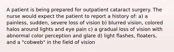 A patient is being prepared for outpatient cataract surgery. The nurse would expect the patient to report a history of: a) a painless, sudden, severe loss of vision b) blurred vision, colored halos around lights and eye pain c) a gradual loss of vision with abnormal color perception and glare d) light flashes, floaters, and a "cobweb" in the field of vision