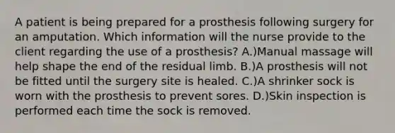 A patient is being prepared for a prosthesis following surgery for an amputation. Which information will the nurse provide to the client regarding the use of a prosthesis? A.)Manual massage will help shape the end of the residual limb. B.)A prosthesis will not be fitted until the surgery site is healed. C.)A shrinker sock is worn with the prosthesis to prevent sores. D.)Skin inspection is performed each time the sock is removed.