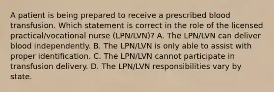 A patient is being prepared to receive a prescribed blood transfusion. Which statement is correct in the role of the licensed practical/vocational nurse (LPN/LVN)? A. The LPN/LVN can deliver blood independently. B. The LPN/LVN is only able to assist with proper identification. C. The LPN/LVN cannot participate in transfusion delivery. D. The LPN/LVN responsibilities vary by state.