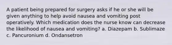 A patient being prepared for surgery asks if he or she will be given anything to help avoid nausea and vomiting post operatively. Which medication does the nurse know can decrease the likelihood of nausea and vomiting? a. Diazepam b. Sublimaze c. Pancuronium d. Ondansetron