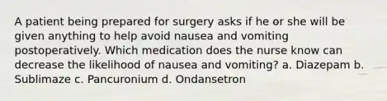 A patient being prepared for surgery asks if he or she will be given anything to help avoid nausea and vomiting postoperatively. Which medication does the nurse know can decrease the likelihood of nausea and vomiting? a. Diazepam b. Sublimaze c. Pancuronium d. Ondansetron