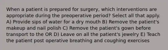 When a patient is prepared for surgery, which interventions are appropriate during the preoperative period? Select all that apply. A) Provide sips of water for a dry mouth B) Remove the patient's makeup and nail polish C) Remove the patient's gown before transport to the OR D) Leave on all the patient's jewelry E) Teach the patient post operative breathing and coughing exercises