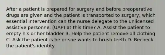 After a patient is prepared for surgery and before preoperative drugs are given and the patient is transported to surgery, which essential intervention can the nurse delegate to the unlicensed assistive personnel (UAP) at this time? A. Assist the patient to empty his or her bladder B. Help the patient remove all clothing C. Ask the patient is he or she wants to brush teeth D. Recheck the patient's identity