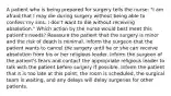 A patient who is being prepared for surgery tells the nurse: "I am afraid that I may die during surgery without being able to confess my sins. I don't want to die without receiving absolution." Which action by the nurse would best meet this patient's needs? Reassure the patient that the surgery is minor and the risk of death is minimal. Inform the surgeon that the patient wants to cancel the surgery until he or she can receive absolution from his or her religious leader. Inform the surgeon of the patient's fears and contact the appropriate religious leader to talk with the patient before surgery if possible. Inform the patient that it is too late at this point; the room is scheduled, the surgical team is waiting, and any delays will delay surgeries for other patients.