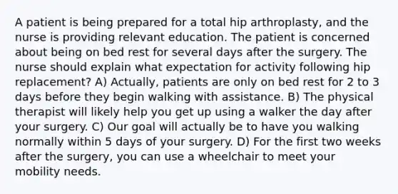 A patient is being prepared for a total hip arthroplasty, and the nurse is providing relevant education. The patient is concerned about being on bed rest for several days after the surgery. The nurse should explain what expectation for activity following hip replacement? A) Actually, patients are only on bed rest for 2 to 3 days before they begin walking with assistance. B) The physical therapist will likely help you get up using a walker the day after your surgery. C) Our goal will actually be to have you walking normally within 5 days of your surgery. D) For the first two weeks after the surgery, you can use a wheelchair to meet your mobility needs.