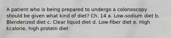 A patient who is being prepared to undergo a colonoscopy should be given what kind of diet? Ch. 14 a. Low-sodium diet b. Blenderized diet c. Clear liquid diet d. Low-fiber diet e. High kcalorie, high protein diet