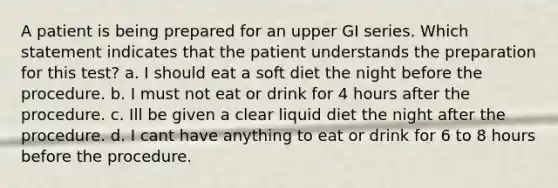 A patient is being prepared for an upper GI series. Which statement indicates that the patient understands the preparation for this test? a. I should eat a soft diet the night before the procedure. b. I must not eat or drink for 4 hours after the procedure. c. Ill be given a clear liquid diet the night after the procedure. d. I cant have anything to eat or drink for 6 to 8 hours before the procedure.