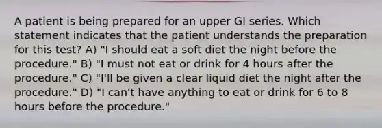 A patient is being prepared for an upper GI series. Which statement indicates that the patient understands the preparation for this test? A) "I should eat a soft diet the night before the procedure." B) "I must not eat or drink for 4 hours after the procedure." C) "I'll be given a clear liquid diet the night after the procedure." D) "I can't have anything to eat or drink for 6 to 8 hours before the procedure."